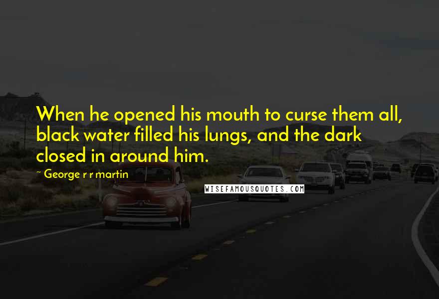 George R R Martin Quotes: When he opened his mouth to curse them all, black water filled his lungs, and the dark closed in around him.