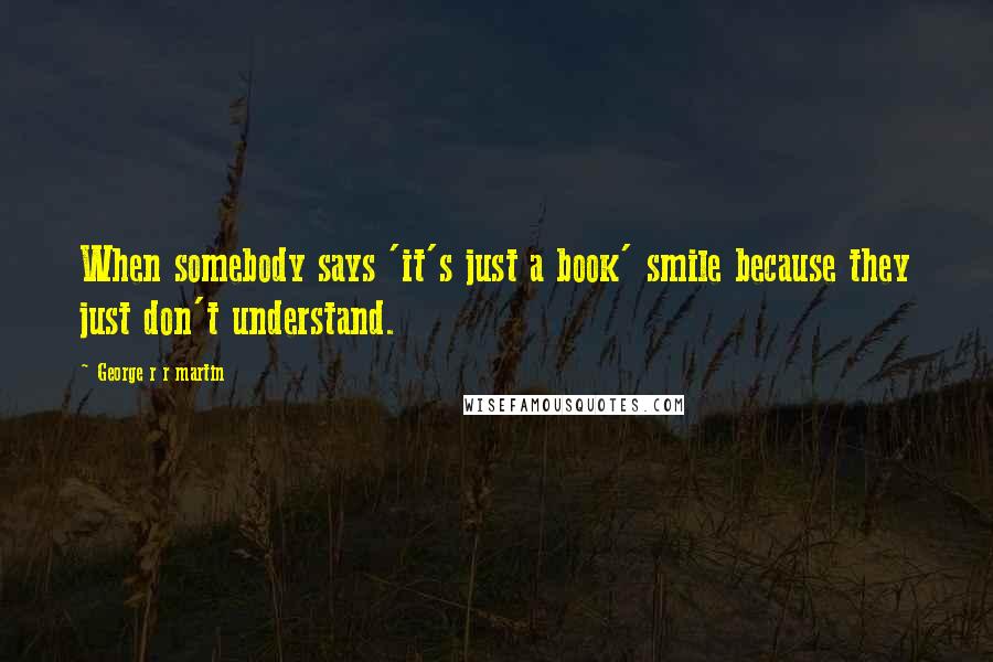 George R R Martin Quotes: When somebody says 'it's just a book' smile because they just don't understand.