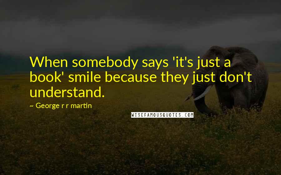 George R R Martin Quotes: When somebody says 'it's just a book' smile because they just don't understand.