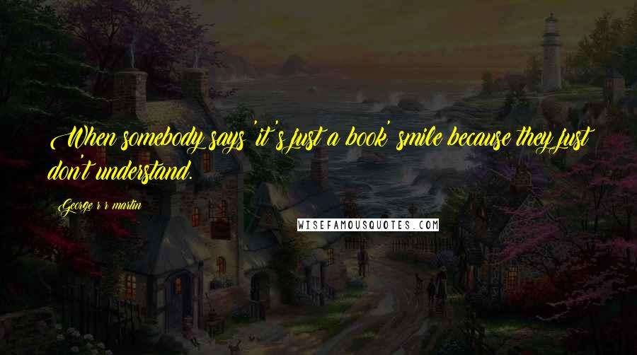 George R R Martin Quotes: When somebody says 'it's just a book' smile because they just don't understand.