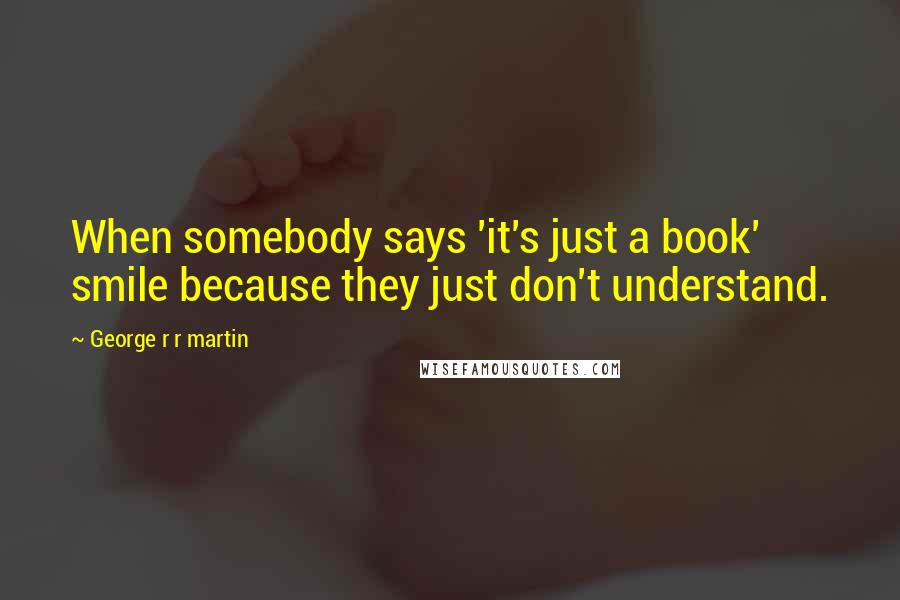 George R R Martin Quotes: When somebody says 'it's just a book' smile because they just don't understand.