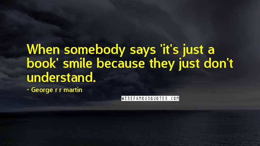 George R R Martin Quotes: When somebody says 'it's just a book' smile because they just don't understand.