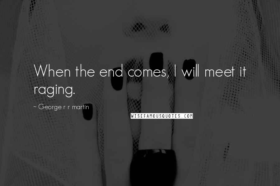 George R R Martin Quotes: When the end comes, I will meet it raging.
