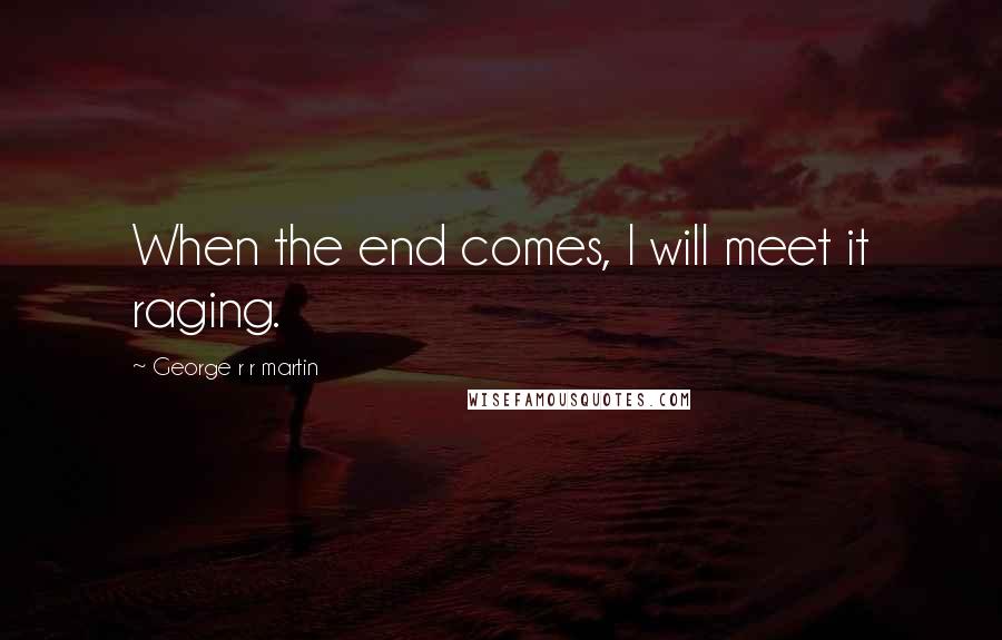 George R R Martin Quotes: When the end comes, I will meet it raging.