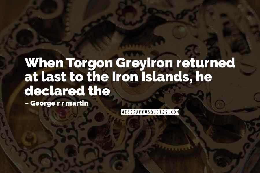 George R R Martin Quotes: When Torgon Greyiron returned at last to the Iron Islands, he declared the