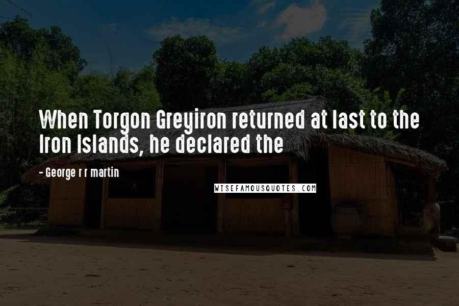 George R R Martin Quotes: When Torgon Greyiron returned at last to the Iron Islands, he declared the