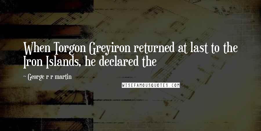 George R R Martin Quotes: When Torgon Greyiron returned at last to the Iron Islands, he declared the