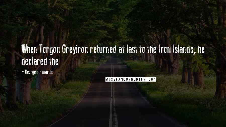 George R R Martin Quotes: When Torgon Greyiron returned at last to the Iron Islands, he declared the