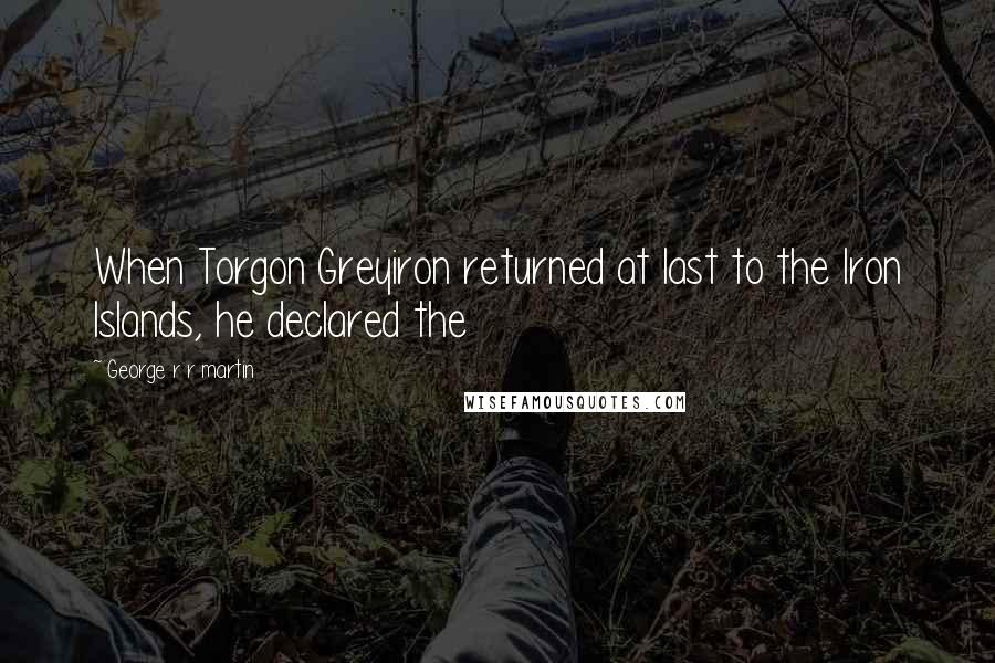 George R R Martin Quotes: When Torgon Greyiron returned at last to the Iron Islands, he declared the