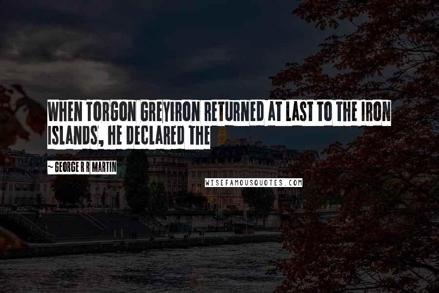 George R R Martin Quotes: When Torgon Greyiron returned at last to the Iron Islands, he declared the