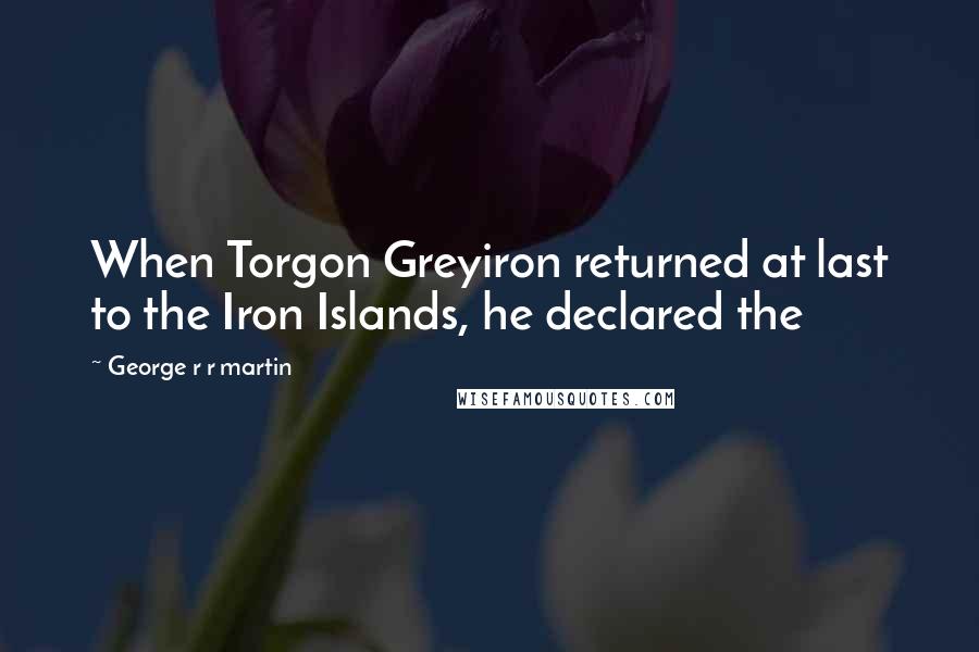 George R R Martin Quotes: When Torgon Greyiron returned at last to the Iron Islands, he declared the