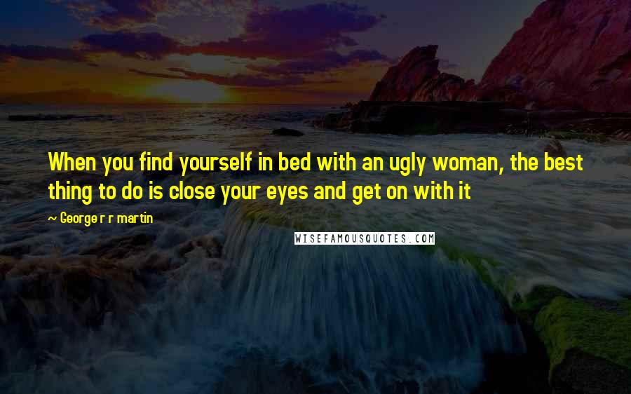 George R R Martin Quotes: When you find yourself in bed with an ugly woman, the best thing to do is close your eyes and get on with it