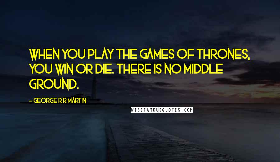 George R R Martin Quotes: When you play the games of thrones, you win or die. There is no middle ground.