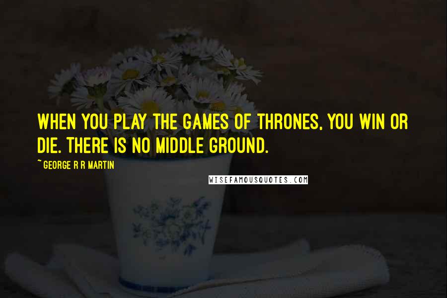 George R R Martin Quotes: When you play the games of thrones, you win or die. There is no middle ground.
