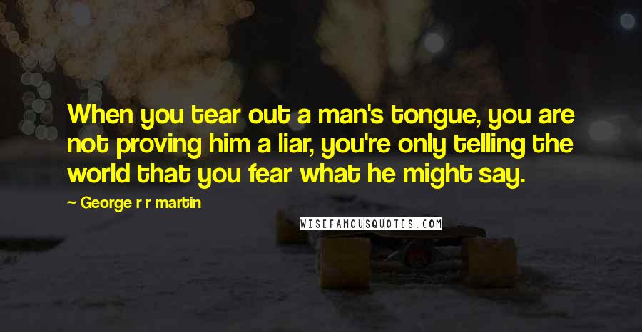 George R R Martin Quotes: When you tear out a man's tongue, you are not proving him a liar, you're only telling the world that you fear what he might say.