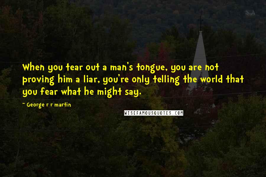 George R R Martin Quotes: When you tear out a man's tongue, you are not proving him a liar, you're only telling the world that you fear what he might say.