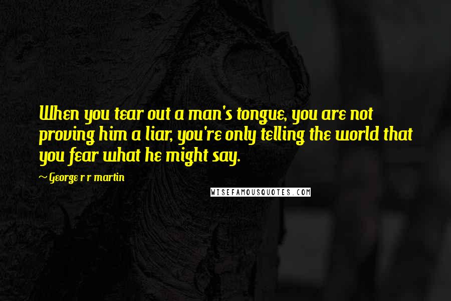 George R R Martin Quotes: When you tear out a man's tongue, you are not proving him a liar, you're only telling the world that you fear what he might say.