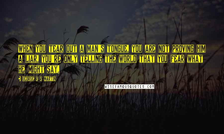 George R R Martin Quotes: When you tear out a man's tongue, you are not proving him a liar, you're only telling the world that you fear what he might say.