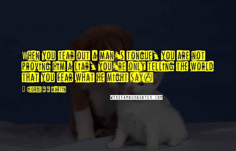 George R R Martin Quotes: When you tear out a man's tongue, you are not proving him a liar, you're only telling the world that you fear what he might say.