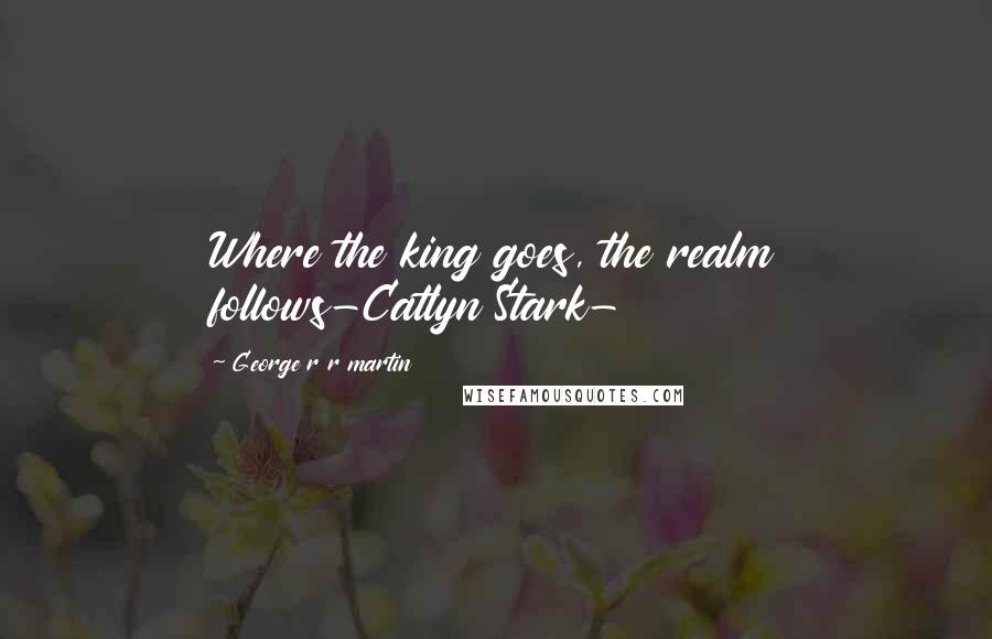 George R R Martin Quotes: Where the king goes, the realm follows-Catlyn Stark-