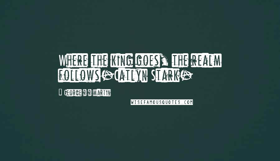 George R R Martin Quotes: Where the king goes, the realm follows-Catlyn Stark-