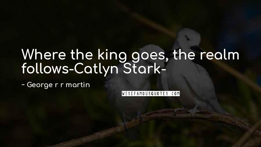George R R Martin Quotes: Where the king goes, the realm follows-Catlyn Stark-
