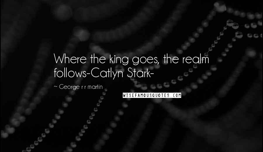 George R R Martin Quotes: Where the king goes, the realm follows-Catlyn Stark-