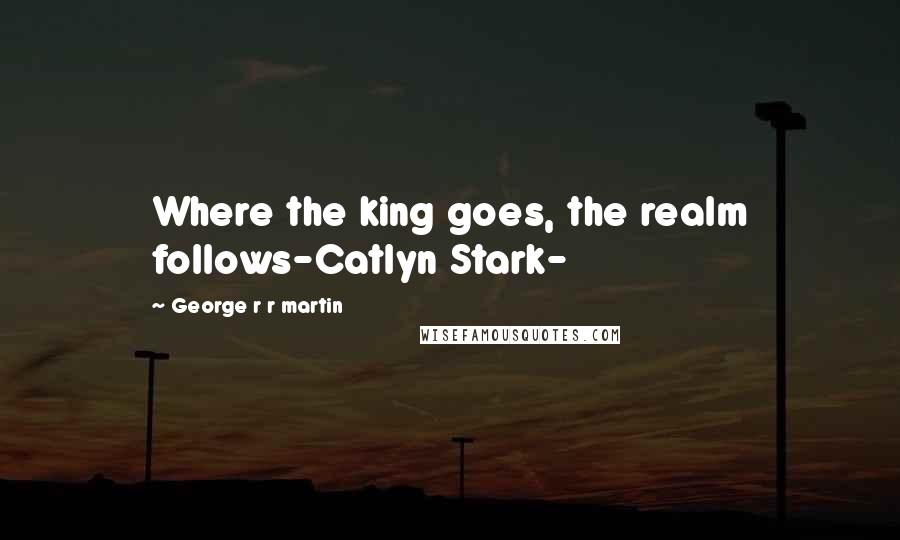 George R R Martin Quotes: Where the king goes, the realm follows-Catlyn Stark-