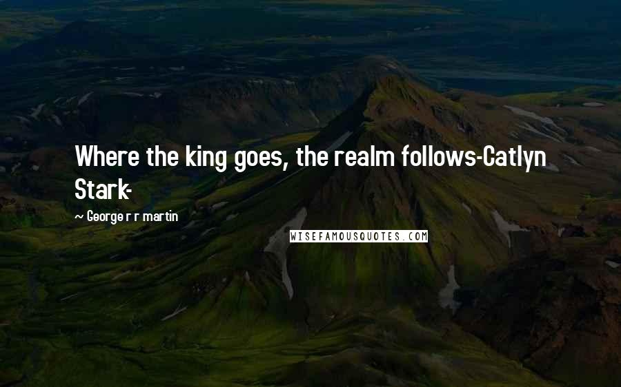 George R R Martin Quotes: Where the king goes, the realm follows-Catlyn Stark-