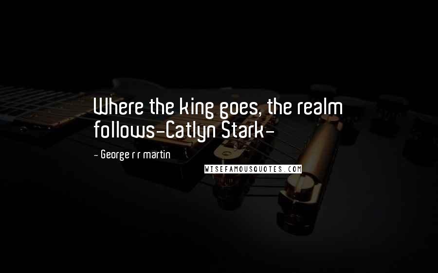 George R R Martin Quotes: Where the king goes, the realm follows-Catlyn Stark-