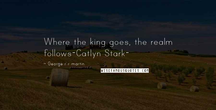 George R R Martin Quotes: Where the king goes, the realm follows-Catlyn Stark-