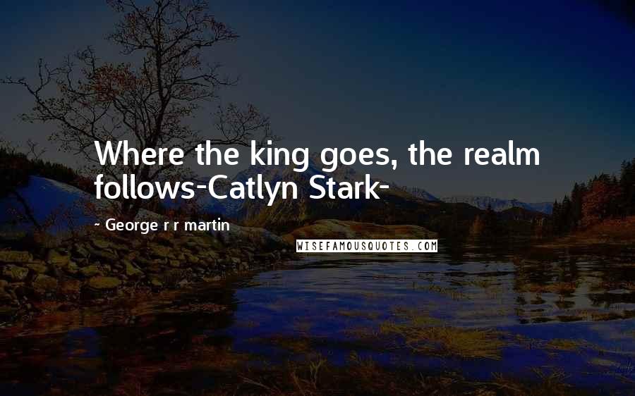 George R R Martin Quotes: Where the king goes, the realm follows-Catlyn Stark-