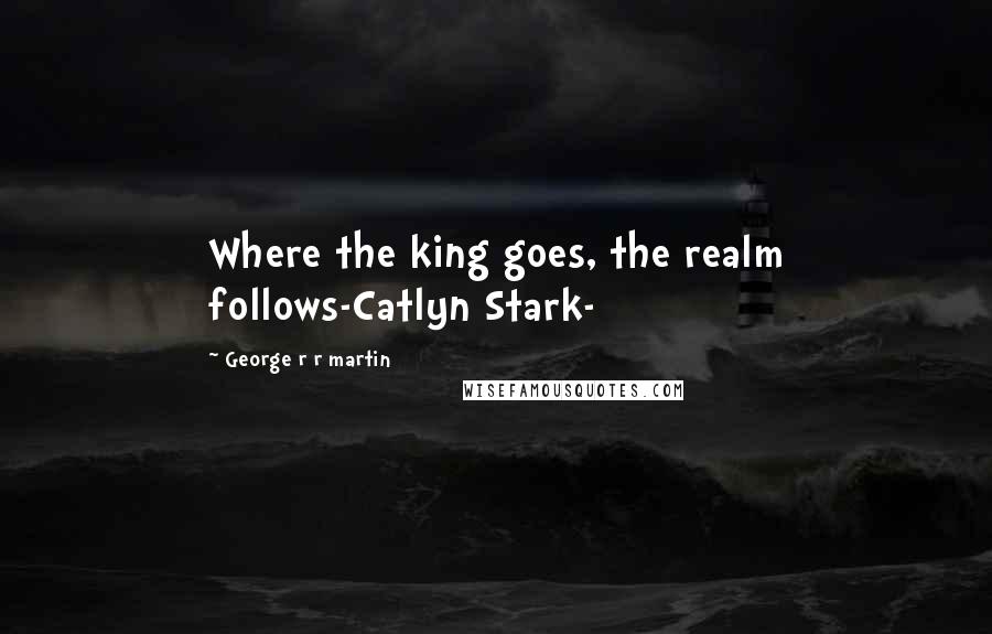 George R R Martin Quotes: Where the king goes, the realm follows-Catlyn Stark-
