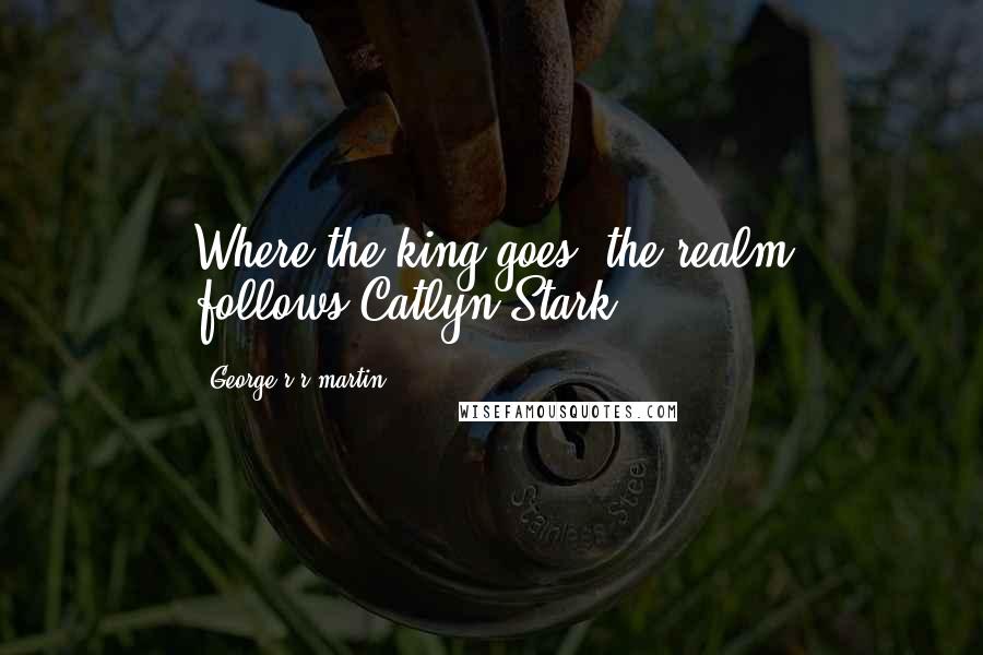 George R R Martin Quotes: Where the king goes, the realm follows-Catlyn Stark-