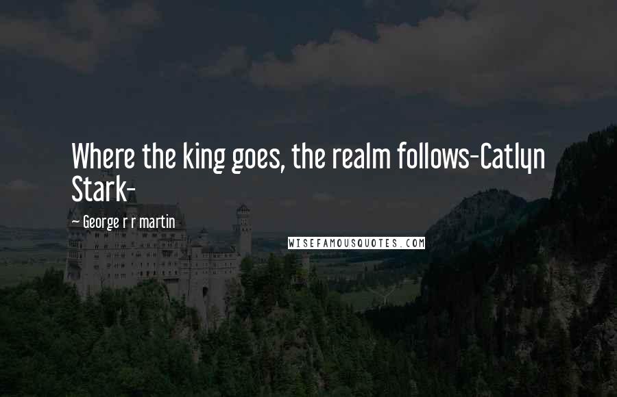George R R Martin Quotes: Where the king goes, the realm follows-Catlyn Stark-