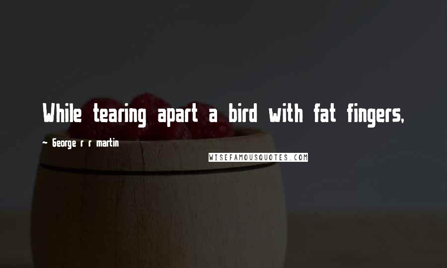 George R R Martin Quotes: While tearing apart a bird with fat fingers,