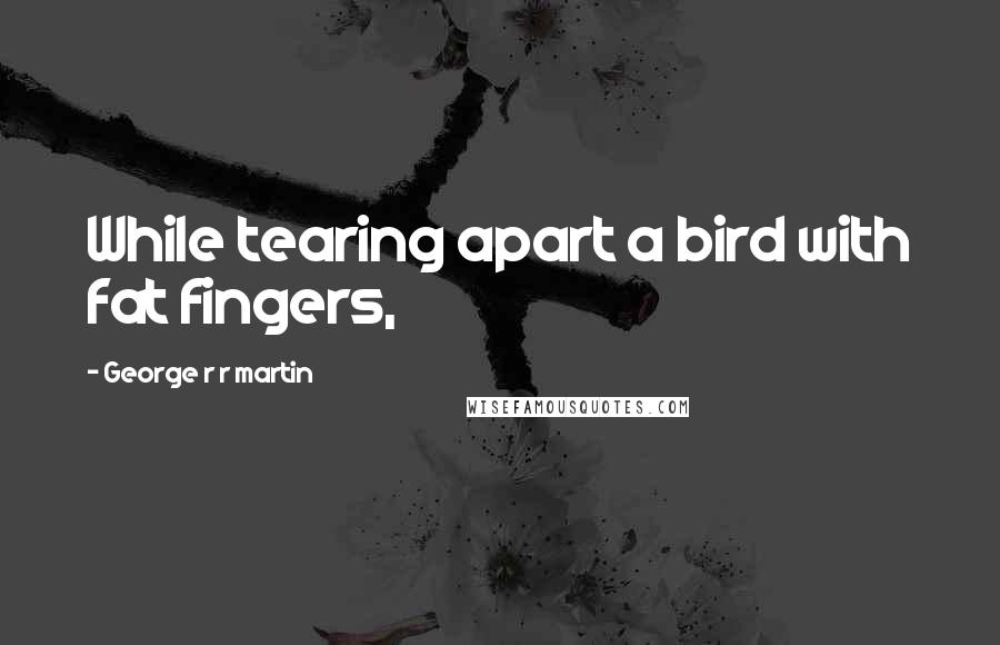 George R R Martin Quotes: While tearing apart a bird with fat fingers,