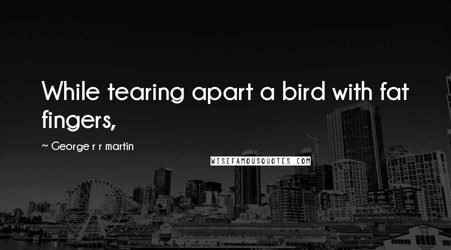 George R R Martin Quotes: While tearing apart a bird with fat fingers,