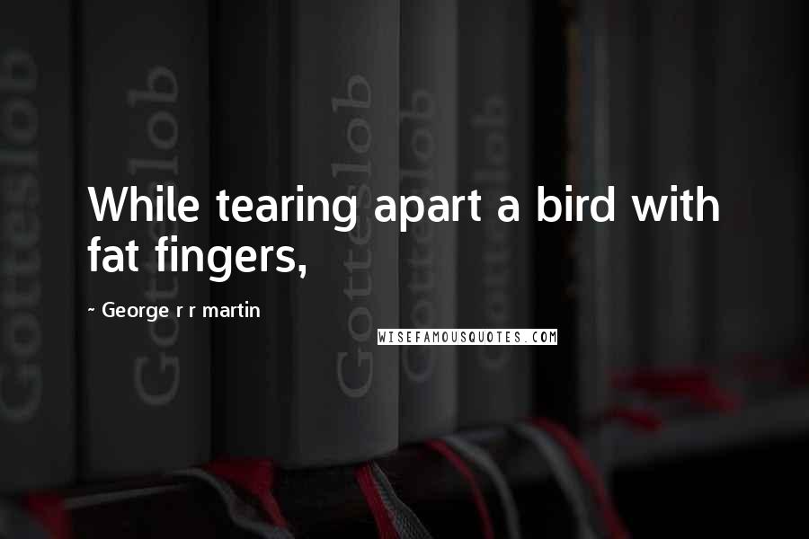George R R Martin Quotes: While tearing apart a bird with fat fingers,
