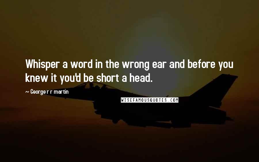 George R R Martin Quotes: Whisper a word in the wrong ear and before you knew it you'd be short a head.