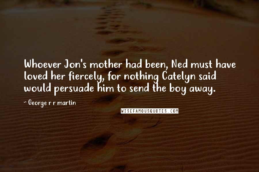 George R R Martin Quotes: Whoever Jon's mother had been, Ned must have loved her fiercely, for nothing Catelyn said would persuade him to send the boy away.