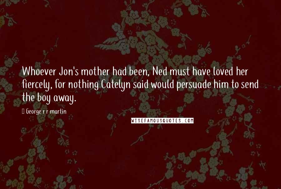 George R R Martin Quotes: Whoever Jon's mother had been, Ned must have loved her fiercely, for nothing Catelyn said would persuade him to send the boy away.