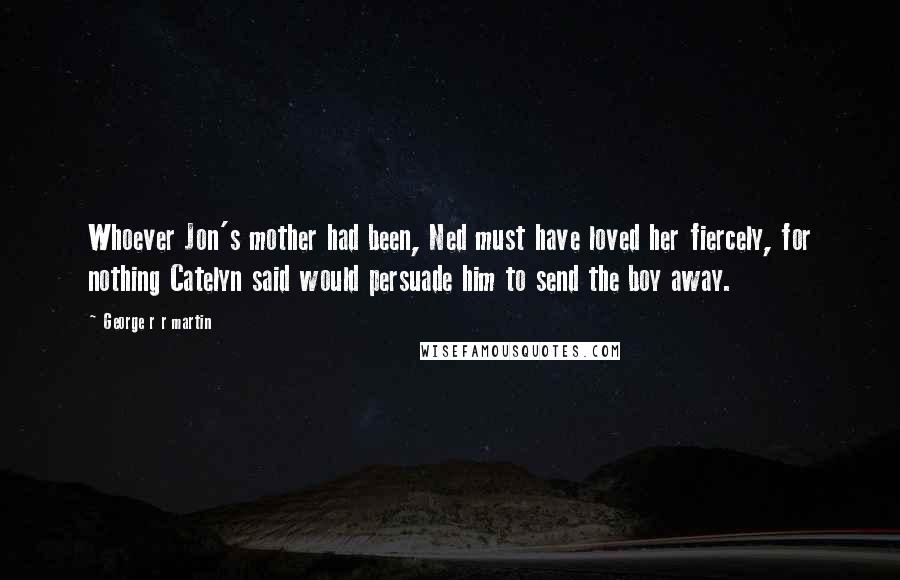 George R R Martin Quotes: Whoever Jon's mother had been, Ned must have loved her fiercely, for nothing Catelyn said would persuade him to send the boy away.