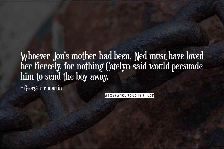 George R R Martin Quotes: Whoever Jon's mother had been, Ned must have loved her fiercely, for nothing Catelyn said would persuade him to send the boy away.