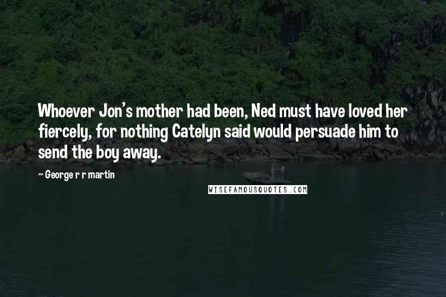 George R R Martin Quotes: Whoever Jon's mother had been, Ned must have loved her fiercely, for nothing Catelyn said would persuade him to send the boy away.