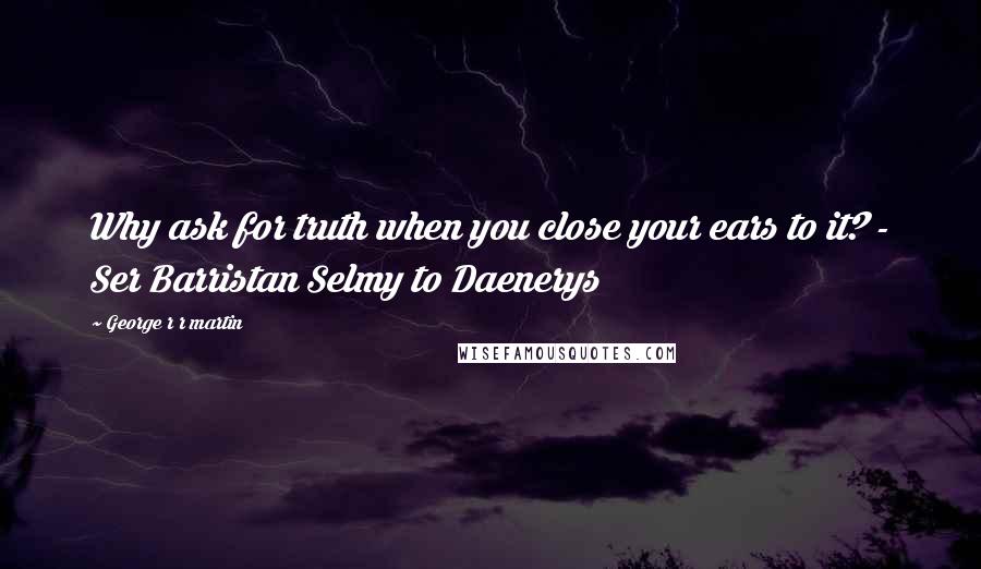 George R R Martin Quotes: Why ask for truth when you close your ears to it? - Ser Barristan Selmy to Daenerys