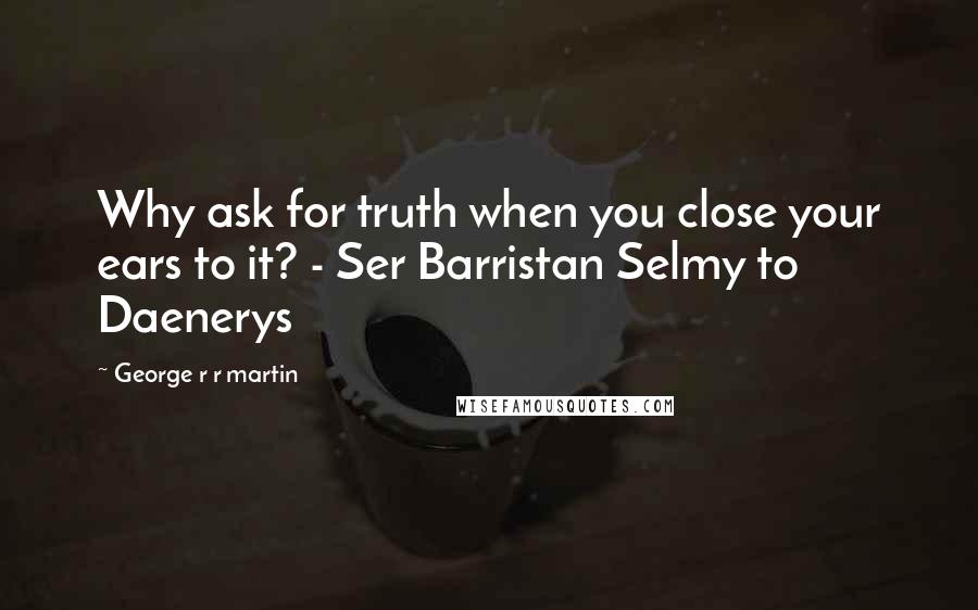 George R R Martin Quotes: Why ask for truth when you close your ears to it? - Ser Barristan Selmy to Daenerys