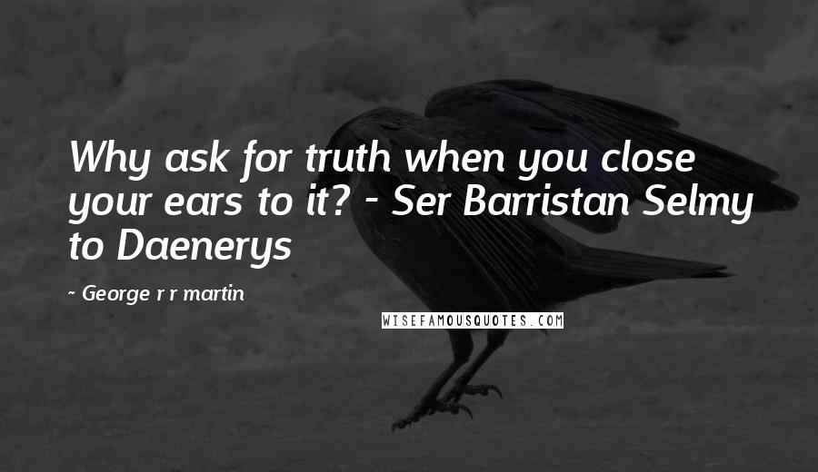George R R Martin Quotes: Why ask for truth when you close your ears to it? - Ser Barristan Selmy to Daenerys
