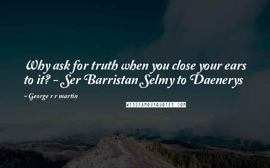 George R R Martin Quotes: Why ask for truth when you close your ears to it? - Ser Barristan Selmy to Daenerys
