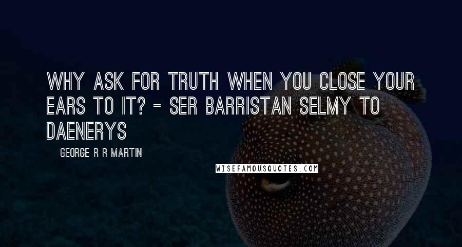George R R Martin Quotes: Why ask for truth when you close your ears to it? - Ser Barristan Selmy to Daenerys